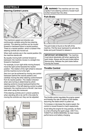 Page 13Forward
Neutral
Reverse
Neutral Lock
Steering Control Levers
The machine’s speed and direction are continuously variable using the two steering controls. The steering controls can be moved forward or backward about a neutral position. There is a neutral position, which is locked if the steering controls are moved out.
When both controls are in the neutral position (N), the machine stands still.
By equally moving both controls forward or backward, the machine moves in a straight line forward or backward....