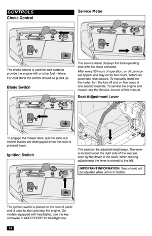 Page 14Blade Switch
Ignition Switch
To engage the mower deck, pull the knob out; mower blades are disengaged when the knob is pressed down.
The ignition switch is placed on the control panel and is used to start and stop the engine. On models equipped with headlights, turn the key clockwise to ACCESSORY for headlight use.
Service Meter
The service meter displays the total operating time with the blade activated.
After every 50 hours of operation, an oil can icon will appear and stay on for two hours, before an...