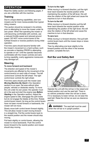Page 17Read the Safety section and following pages, if you are unfamiliar with the machine.
Training
Due to unique steering capabilities, zero turn mowers are far more maneuverable than typical riding mowers.
This section should be reviewed in its entirety prior to attempting to move the mower under its own power. When first operating the mower or until becoming comfortable with controls, use a reduced throttle speed and reduced ground speed. DO NOT move control levers to the furthest forward or reverse...