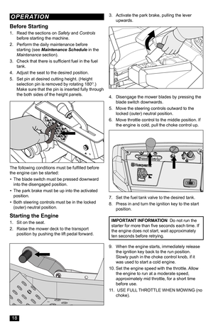 Page 18The following conditions must be fulfilled before the engine can be started:
• The blade switch must be pressed downward into the disengaged position.
• The park brake must be up into the activated position.
• Both steering controls must be in the locked (outer) neutral position.
Starting the Engine
1. Sit on the seat.
2. Raise the mower deck to the transport position by pushing the lift pedal forward.
3. Activate the park brake, pulling the lever upwards.
4. Disengage the mower blades by pressing the...