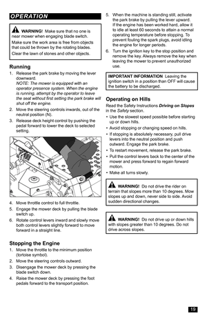 Page 19Running
1. Release the park brake by moving the lever downward. NOTE: The mower is equipped with an operator presence system. When the engine is running, attempt by the operator to leave the seat without first setting the park brake will shut off the engine.
2. Move the steering controls inwards, out of the neutral position (N).
3. Release deck height control by pushing the pedal forward to lower the deck to selected setting.
4. Move throttle control to full throttle.
5. Engage the mower deck by pulling...