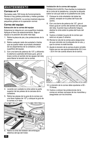 Page 68Correa del equipo
Extracción de la correa del equipo
Estacione la máquina en una superficie nivelada. Aplique el freno de estacionamiento. Baje el equipo a la posición de corte más baja.
1. Retire la placa de pie y las protecciones de la correa.
2. Retire cualquier resto de suciedad o hierba que se pueda haber acumulado alrededor de los alojamientos de la cortadora y toda superficie del equipo.
3. Con una barra de palanca de 1/2" y utilizando la abertura cuadrada del brazo guía, gire el brazo contra...