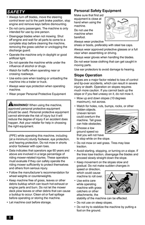 Page 8• Always turn off blades, move the steering control lever out to the park brake position, stop engine and remove keys before dismounting.
• Do not carry passengers. The machine is only intended for use by one person. 
• Disengage blades when not mowing. Shut off engine and wait for all parts to come to a complete stop before cleaning the machine, removing the grass catcher or unclogging the discharge guard.
• Operate the machine only in daylight or good artificial light.
• Do not operate the machine...