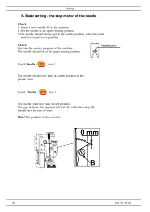 Page 2020104 72 47-26
Needle point
6. Basic setting - the step motor of the needle
Check
1. Insert a new needle 90 in the machine.
2. Set the needle in its upper turning position.
3.The needle should always get to the centre position, when the main
   switch is turned on repeatedly.
Check
Get into the service program of the machine.
The needle should be in its upper turning position.
Touch Needle -
 , row 1.
The needle should now take its centre position in the
presser foot.
Touch  Needle -
, row 1.
The needle...