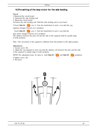 Page 29              29 104 72 47-26
16.Pre-setting of the step motor for the side feeding
Check
1.Dismount the circuit board.
2. Dismount the side feeding unit.
3. Mount the circuit board.
4.Connect the side feeding unit. Hold the side feeding unit in your hand.
5.Touch Side-M - 
 ,row 2. Turn the handwheel in such a way that the cog
segment changes between its 2 positions.
  Touch Side-M - 
 ,row 2. Turn the handwheel in such a way that the
step motor changes between its 2 positions.
The distance between the...