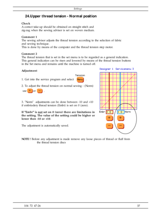 Page 37              37 104 72 47-26
24.Upper thread tension - Normal position
Check
A correct take-up should be obtained on straight stitch and
zig-zag when the sewing advisor is set on woven medium.
Comment 1
The sewing advisor adjusts the thread tension according to the selection of fabric
and sewing technique.
This is done by means of the computer and the thread tension step motor.
Comment 2
The thread tension that is set in the set menu is to be regarded as a general indication.
This general indication can...