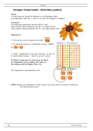 Page 3838104 72 47-26
25.Upper thread tension - Embroidery position
Check
A correct take-up should be obtained on at embroidery stitch
(e.g.embroidery stitch No 1, menu 4 on Disk 100 Designer 1 Sampler).
Comment
The following embroidery threads shall be used:
Upper thread :Thread thickness No 40 ( e.g. Sulky No 40)
Lower thread: Thread thickness No 70 ( e.g. Sulky bobbin 100)
Adjustment
1. Get into the service program and select 
.
2. To adjust the tension on embroidery sewing - Embr
use
or .
3. Embr...