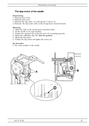 Page 47              47 104 72 47-26
The step motor of the needle
Dismounting
1. Dismount rear covers .
2. Dismount front cover .
3. Dismount the step motor  by removing the 2 screws (A) .
4. Dismount  the step motor cable on the sewing head connection board.
Mounting
1.  Attach the cable to the sewing head connection board.
2.  Set the needle in its center position.
3.  Position the cogwheel (B) so that the screw (C) is pointing upwards.
4.  Mount the callibration stop (D). Note the position.
5.  Mount the...