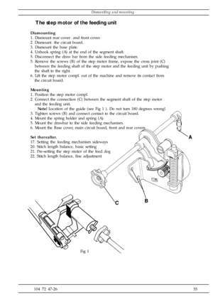 Page 55              55 104 72 47-26 Fig 1
A
BC
The step motor of the feeding unit
Dismounting
1. Dismount rear cover  and front cover.
2. Dismount  the circuit board.
3. Dismount the base plate.
4. Unhook spring (A) at the end of the segment shaft.
5. Disconnect the draw bar from the side feeding mechanism.
5. Remove the screws (B) of the step motor frame, expose the cross joint (C)
   between the feeding shaft of the step motor and the feeding unit by pushing
   the shaft to the right.
6. Lift the step motor...