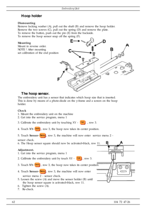 Page 6262104 72 47-26
Hoop holder
Dismounting
Remove locking washer (A), pull out the shaft (B) and remove the hoop holder.
Remove the two screws (C), pull out the spring (D) and remove the plate.
To remove the button, push out the pin (E) from the backside.
To remove the hoop sensor snap off the spring (F).
Mounting
Mount in reverse order.
NOTE ! After mounting
set calibration of the end position
The hoop sensor.
The embroidery unit has a sensor that indicates which hoop size that is inserted.
This is done by...