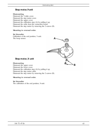 Page 63              63 104 72 47-26
Step motor, Y-unit
Dismounting
Dismount the Y-slide cover.
Dismount the step motor cover.
Dismount the upper cover.
Dismount the calibration stop (A) by pulling it up.
Dismount the cable from the connection board.
Dismount the step motor by removing the 2 screws (B).
Mounting in reversed order.
Set thereafter
Calibration of the end position, Y-unit.
The hoop sensor.
Step motor, X-unit
Dismounting
Dismount the upper cover.
Dismount the lower cover.
Dismount the calibration...