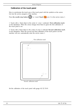 Page 1010104 72 47-26
1
2
First calibration  m ark
Second  calibration mark
Calibration of the touch panel
How to synchronize the touch area of the touch panel with the symbols on the screen.
Get into the service program of the machine.
Press the needle stop button 
  or  touch Touch,row 2 in the service menu 1.
1. Touch with a  blunt object in the center of  cross 1 ,indicated  First calibration mark
on the illustration. When the colour changes from black to green the first calibration of
the touch panel is...