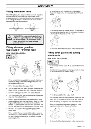 Page 13English – 13
ASSEMBLY
Fitting the trimmer head
When ﬁtting the cutting attachment it is extremely important 
that the raised section on the drive disc/support ﬂange 
engages correctly in the centre hole of the cutting attachment. 
If the cutting attachment is ﬁtted incorrectly it can result in 
serious and/or fatal personal injury.
Fitting a trimmer guard and 
Superauto II 1” trimmer head
(323L, 323LD, 325Lx, 325LDx)
• Fit the correct trimmer guard (A) for use with the trimmer 
head. Hook the guard onto...