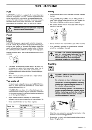 Page 15English – 15
FUEL HANDLING
Fuel
CAUTION! The machine is equipped with a two-stroke engine 
and must always been run using a mixture of petrol and two-
stroke engine oil. It is important to accurately measure the 
amount of oil to be mixed to ensure that the correct mixture is 
obtained. When mixing small amounts of fuel, even small 
inaccuracies can drastically affect the ratio of the mixture.
Petrol
CAUTION! Always use a good quality petrol/oil mixture (at 
least 90 octane). If your machine is equipped...