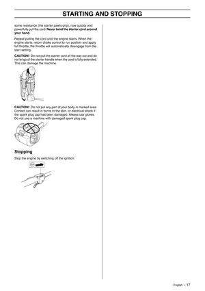 Page 17English – 17
STARTING AND STOPPING
some resistance (the starter pawls grip), now quickly and 
powerfully pull the cord. Never twist the starter cord around 
your hand.
Repeat pulling the cord until the engine starts. When the 
engine starts. return choke control to run position and apply 
full throttle; the throttle will automatically disengage from the 
start setting.
CAUTION!  Do not pull the starter cord all the way out and do 
not let go of the starter handle when the cord is fully extended. 
This...