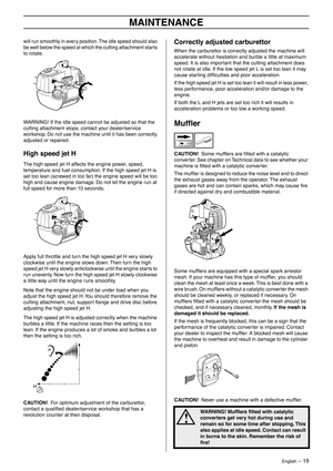 Page 19English – 19
MAINTENANCE
will run smoothly in every position. The idle speed should also 
be well below the speed at which the cutting attachment starts 
to rotate.
WARNING! If the idle speed cannot be adjusted so that the 
cutting attachment stops, contact your dealer/service 
workshop. Do not use the machine until it has been correctly 
adjusted or repaired.
High speed jet H
The high speed jet H affects the engine power, speed, 
temperature and fuel consumption. If the high speed jet H is 
set too lean...