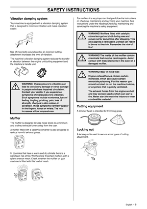 Page 5 
English
 
 – 5
 
SAFETY INSTRUCTIONS
 
Vibration damping system
 
Your machine is equipped with a vibration damping system 
that is designed to minimize vibration and make operation 
easier.
Use of incorrectly wound cord or an incorrect cutting 
attachment increases the level of vibration.
The machine
 
′
 
s vibration damping system reduces the transfer 
of vibration between the engine unit/cutting equipment and 
the machine
 
′
 
s handle unit.
 
Mufﬂer
 
The mufﬂer is designed to keep noise levels...