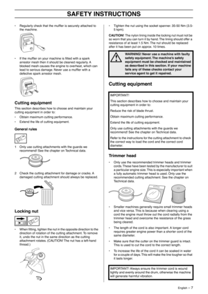 Page 7 
English
 
 – 7
 
SAFETY INSTRUCTIONS
 
• Regularly check that the mufﬂer is securely attached to 
the machine.
• If the mufﬂer on your machine is ﬁtted with a spark 
arrestor mesh then it should be cleaned regularly. A 
blocked mesh causes the engine to overheat, which can 
lead to serious damage. Never use a mufﬂer with a 
defective spark arrestor mesh. 
 
Cutting equipment
 
This section describes how to choose and maintain your 
cutting equipment in order to:
• Obtain maximum cutting performance.
•...