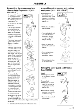Page 13English – 13
ASSEMBLY
•Fit the guard (A)
intended for use with
the trimmer head. Hook
the guard onto the shaft
fitting and secure it with
the bolt (L).
•Fit the disc drive (B) on
the output axle.
•Turn the blade axle until
one of the disc drive’s
holes aligns with the
corresponding hole in
the gear housing.
•Insert the locking pin
(C) into the hole to lock
the axle.
•Screw on the trimmer
head (H) in the
direction of rotation.
•Dismantling takes place
in the reverse order.
Assembling other guards and...