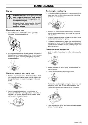 Page 21English – 21
MAINTENANCE
Starter
Checking the starter cord
•Loosen the screws that hold the starter against the 
crankcase and remove the starter.
• Pull the cord out about 30 cm and lift it into the cut-out in 
the periphery of the starter pulley. When the cord is intact: 
Release the spring tension by letting the pulley rotate 
slowly backwards.
Changing a broken or worn starter cord
•Remove any remnants of the old starter cord and check 
that the return spring works. Insert the new starter cord...