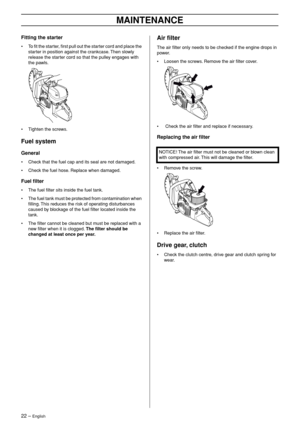 Page 2222 – English
MAINTENANCE
Fitting the starter
•To ﬁt the starter, ﬁrst pull out the starter cord and place the 
starter in position against the crankcase. Then slowly 
release the starter cord so that the pulley engages with 
the pawls.
• Tighten the screws.
Fuel system
General
•Check that the fuel cap and its seal are not damaged.
• Check the fuel hose. Replace when damaged.
Fuel ﬁlter
•The fuel ﬁlter sits inside the fuel tank.
• The fuel tank must be protected from contamination when 
ﬁlling. This...