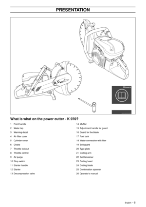 Page 5English – 5
PRESENTATION
What is what on the power cutter - K 970?
1Front handle
2 Water tap
3 Warning decal
4 Air ﬁlter cover
5 Cylinder cover
6 Choke
7 Throttle lockout
8 Throttle control
9 Air purge
10 Stop switch
11 Starter handle
12 Starter
13 Decompression valve
14 Mufﬂer
15 Adjustment handle for guard
16 Guard for the blade
17 Fuel tank
18 Water connection with ﬁlter
19 Belt guard
20 Type plate
21 Cutting arm
22 Belt tensioner
23 Cutting head
24 Cutting blade
25 Combination spanner
26 Operator’s...