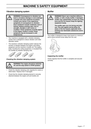 Page 7English – 7
MACHINE´S SAFETY EQUIPMENT
Vibration damping system
•Your machine is equipped with a vibration damping 
system that is designed to reduce vibration and make 
operation easier.
• The machine′s vibration damping system reduces the 
transfer of vibration between the engine unit/cutting 
equipment and the machine
′s handle unit. The engine 
body, including the cutting equipment, is insulated from 
the handles by vibration damping units.
Checking the vibration damping system
•Check the vibration...