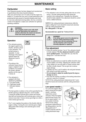 Page 17English – 17
Fine adjustment
•When the machine has been ”run-in” the carburetor should
be finely adjusted. The fine adjustment should be carried
out by qualified person.  First adjust the L-jet, then the
idling screw T and then the H-jet.
Conditions
•Before any adjustments are made the airfilter should be clean
and the airfilter cover fitted. Adjusting the carburetor while
a dirty airfilter is in use will result in a leaner mixture when
the filter is finally cleaned. This can give rise to serious
engine...