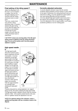 Page 1818 – English
Correctly adjusted carburetor
A correctly adjusted carburetor means that the machine
accelerates without hesitation and the machine 4-cycles a little
at max speed. Furthermore, the cutting attachment must not
rotate/move at idling. A too lean adjusted low speed needle L
may cause starting difficulties and bad acceleration.
A too lean adjusted high speed needle H gives lower power =
less capacity, bad acceleration and/or damage to the engine.
A too rich adjustment of the two speed needles L...