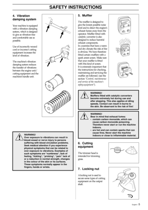 Page 5English – 5
SAFETY INSTRUCTIONS
4. Vibration
damping system
Your machine is equipped
with a vibration damping
system, which is designed
to give as vibration-free
and comfortable use as
possible.
Use of incorrectly wound
cord or incorrect cutting
equipment increases the
level of vibration.
The machine’s vibration
damping system reduces
the transfer of vibrations
between the engine unit/
cutting equipment and the
machine’s handle unit.
5. Muffler
The muffler is designed to
give the lowest possible noise...