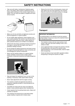 Page 11
English – 11
SAFETY INSTRUCTIONS
•Take care with battery maintenance. Explosive gases 
form in the battery. Never perform maintenance on the 
battery while smoking or in the vicinity of open ﬂames or 
sparks. This can cause the battery to explode and cause 
serious injuries.
• Make sure all nuts and bolts are tightened correctly and that the equipment is in good condition.
• Do not modify safety equipment. Check regularly to be sure it works properly. The machine must not be driven if 
protective...