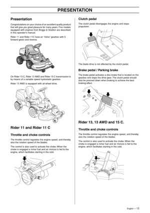 Page 13
English – 13
PRESENTATION
Presentation
Congratulations on your choice of an excellent quality product 
that will give you great pleasure for many years. Five models 
equipped with engines from Briggs & Stratton are described 
in this operator’s manual.
Rider 11 and Rider 11C have an ”inline” gearbox with 5 
forward gears and reverse.
On Rider 13 C, Rider 13 AWD and Rider 15 C transmission is 
by means of a variable speed hydrostatic gearbox.
Rider 13 AWD is equipped with all wheel drive.
Rider 11 and...