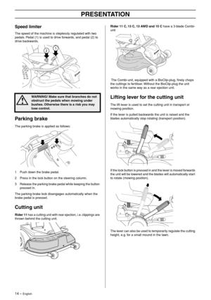 Page 14
14 – English
PRESENTATION
Speed limiter
The speed of the machine is steplessly regulated with two 
pedals. Pedal (1) is used to drive forwards, and pedal (2) to 
drive backwards.
Parking brake
The parking brake is applied as follows:
1 Push down the brake pedal.
2 Press in the lock button on the steering column.
3 Release the parking brake pedal while keeping the button  pressed in.
The parking brake lock disengages automatically when the 
brake pedal is pressed.
Cutting unit
Rider 11 has a cutting unit...