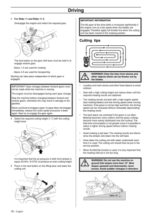 Page 18
18 – English
Driving
3For Rider 11 and Rider 11 C
Disengage the engine and select the required gear.
The lock button on the gear shift lever must be held in to 
engage reverse gear.
   - Gears 1-4 are used for mowing
   - Gears 4-5 are used for transporting
Starting can take place independent of which gear is 
engaged.
4 Select the required cutting height (1-7) with the cutting height lever.
It is important that the air pressure in both front wheels is 
equal, 60 kPa / 8.5 PSI, to produce an even...