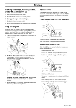 Page 19
English – 19
Driving
Starting on a slope, manual gearbox. 
(Rider 11 and Rider 11 C).
1Press down the parking brake pedal.
2 Push the throttle control to full throttle position.
3 Disengage the engine and select 1st gear.
4 Gradually release the clutch pedal.
5 When the engine starts to pull, release the parking brake.
Stop the engine
Preferably allow the engine to idle for a minute to obtain 
normal working temperature before stopping it if it has been 
working hard. Avoid idling the engine for long...