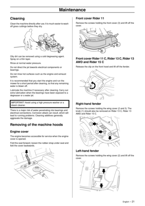 Page 21
English – 21
Maintenance
Cleaning
Clean the machine directly after use. It is much easier to wash 
off grass cuttings before they dry.
Oily dirt can be removed using a cold degreasing agent. 
Spray on a thin layer.
Rinse at normal water pressure.
Do not direct the jet towards electrical components or 
bearings.
Do not rinse hot surfaces such as the engine and exhaust 
system.
It is recommended that you start the engine and run the 
mower for a short period after cleaning, so that any remaining 
water is...