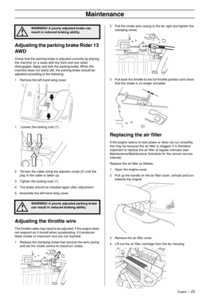 Page 23
English – 23
Maintenance
Adjusting the parking brake Rider 13 
AW D
Check that the parking brake is adjusted correctly by placing 
the machine on a slope with the front and rear axles 
disengaged. Apply and lock the parking brake. When the 
machine does not stand still, the parking brake should be 
adjusted according to the following.
1 Remove the left-hand wing cover.
1  Loosen the locking nuts (1).
2 Tension the cable using the adjuster screw (2) until the  play in the cable is taken up.
3 Tighten the...