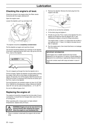 Page 32
32 – English
Lubrication
Checking the engine’s oil level.
Check the oil level in the engine when the Rider stands 
horizontal with the engine switched off.
Open the engine cover.
Loosen the dipstick, pull it up and wipe it off.
 The dipstick should be completely screwed down
Pull the dipstick out again and read the oil level.
The oil level should be between the markings on the dipstick. 
If the level is approaching the ADD mark, top up the oil to the 
FULL mark on the dipstick.
The oil is topped up...