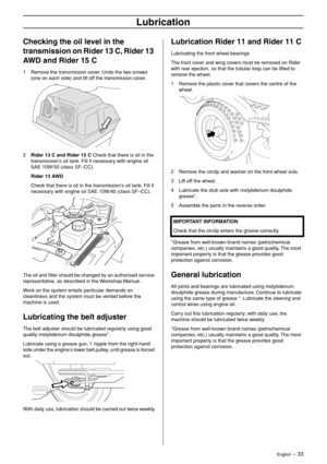 Page 33
English – 33
Lubrication
Checking the oil level in the 
transmission on Rider 13 C, Rider 13 
AWD and Rider 15 C
1Remove the transmission cover. Undo the two screws 
(one on each side) and lift off the transmission cover.
2Rider 13 C and Rider 15 C Check that there is oil in the 
transmission’s oil tank. Fill if necessary with engine oil 
SAE 10W/30 (class SF–CC).
Rider 13 AWD
Check that there is oil in the transmission’s oil tank. Fill if 
necessary with engine oil SAE 10W/40 (class SF–CC).
The oil and...