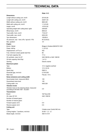 Page 38
38 – English
TECHNICAL DATA
´®z+R?@¶6|¨
´®z+R?@¶6|¨
Rider 15 C
Dimensions
Length without cutting unit, mm/ft2010/6,58
Length with cutting unit, mm/ft2220/7,29
Width without cutting unit, mm/ft880/2,89
Width with cutting unit, mm/ft1114/3,65
Height, mm/ft1070/3,52
Operating weight with cutting deck, kg/lb249/549
Wheel base, mm/ft855/2,8
Track width, front, mm/ft715/2,37
Track width, rear, mm/ft625/2,05
Tyre dimensions165/60-8
Air pressure, rear - front, kPa / kp/cm3 / PSI60 (0,6/8,5)
Max. gradient10°...