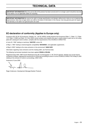 Page 39
English – 39
TECHNICAL DATA
 
 
 
EC-declaration of conformity (Applies to Europe only)
Husqvarna AB, SE-561 82 Huskvarna, Sweden, tel.: +46-36-146500, hereby declares that Husqvarna Rider 11, Rider 11 C, Rider 
13 C, Rider 13 AWD and Rider 15 C from 2005s serial numbers and onwards (the year is clearly stated in plain text on the ratin g 
plate with subsequent serial number), complies with the requirements of the COUNCILS DIRECTIVE:
of June 22, 1998 ”relating to machinery” 98/37/EC, annex IIA.
of May...