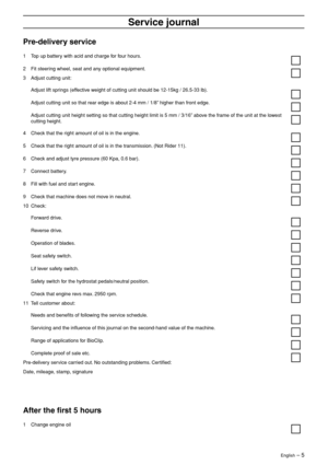 Page 5
 
English
 
 – 
 
5
 
Ser
 
vice journal
 
Pre-deliver
 
y service
 
1
 
Top up battery with acid and charge for four hours.
2 Fit steering wheel, seat and any optional equipment.
3 Adjust cutting unit:
Adjust lift springs (effective weight of cutting unit should be 12-15kg / 26.5-33 lb).
Adjust cutting unit so that rear edge is about 2-4 mm / 1/8” higher than front edge.
Adjust cutting unit height setting so that cutting height limit is 5 mm \
/ 3/16” above the frame of the unit at the lowest 
cutting...