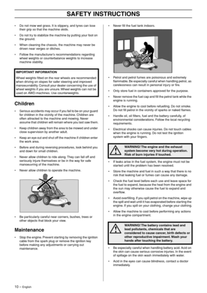 Page 10
10 – English
SAFETY INSTRUCTIONS
•Do not mow wet grass. It is slippery, and tyres can lose 
their grip so that the machine skids.
• Do not try to stabilize the machine by putting your foot on the ground.
• When cleaning the chassis, the machine may never be driven near verges or ditches.
• Follow the manufacturer’s recommendations regarding wheel weights or counterbalance weights to increase 
machine stability.
Children
•Serious accidents may occur if you fail to be on your guard 
for children in the...