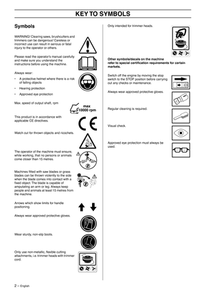 Page 2 
2 – 
 
English
 
KEY TO  SYMBOLS
 
Symbols
 
WARNING! Clearing saws, brushcutters and 
trimmers can be dangerous! Careless or 
incorrect use can result in serious or fatal 
injury to the operator or others.
Please read the operator’s manual carefully 
and make sure you understand the 
instructions before using the machine.
Always wear:
• A protective helmet where there is a risk 
of falling objects
• Hearing protection
• Approved eye protection
Max. speed of output shaft, rpm
This product is in...