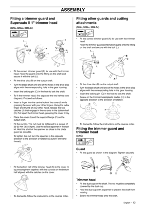 Page 13English – 13
ASSEMBLY
Fitting a trimmer guard and 
Superauto II 1 trimmer head
(326L, 326Lx, 326LDx)
• Fit the correct trimmer guard (A) for use with the trimmer 
head. Hook the guard onto the ﬁtting on the shaft and 
secure it with the bolt (L).
• Fit the drive disc (B) on the output shaft.
• Turn the blade shaft until one of the holes in the drive disc 
aligns with the corresponding hole in the gear housing.
• Insert the locking pin (C) in the hole to lock the shaft.
•To ﬁt the trimmer head, ﬁrst...