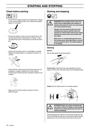 Page 1616 – English
STARTING AND STOPPING
Check before starting
• Check that the support ﬂange is not cracked due to fatigue 
or due to being tightened too much. Discard the support 
ﬂange if it is cracked.
• Ensure the locking nut has not lost its captive force. The 
nut lock should have a locking force of at least 1.5 Nm. 
The tightening torque of the locking nut should be 35-50 
Nm.
• Check that the blade guard is not damaged or cracked. 
Replace the blade guard if it is exposed to impact or is 
cracked.
•...