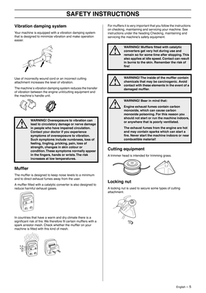 Page 5 
English
 
 – 5
 
SAFETY INSTRUCTIONS
 
Vibration damping system
 
Your machine is equipped with a vibration damping system 
that is designed to minimize vibration and make operation 
easier.
Use of incorrectly wound cord or an incorrect cutting 
attachment increases the level of vibration.
The machine
 
′
 
s vibration damping system reduces the transfer 
of vibration between the engine unit/cutting equipment and 
the machine
 
′
 
s handle unit.
 
Mufﬂer
 
The mufﬂer is designed to keep noise levels...