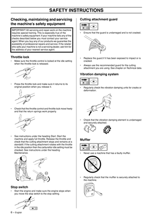 Page 6 
6 – 
 
English
 
SAFETY INSTRUCTIONS
 
Checking, maintaining and servicing 
the machine
  
′′′ ′
 
s safety equipment
 
Throttle lock
 
• Make sure the throttle control is locked at the idle setting 
when the throttle lock is released.
• Press the throttle lock and make sure it returns to its 
original position when you release it.
• Check that the throttle control and throttle lock move freely 
and that the return springs work properly.
• See instructions under the heading Start. Start the 
machine...
