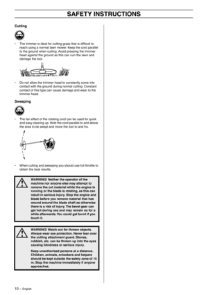 Page 1010 – English
SAFETY INSTRUCTIONS
Cutting
• The trimmer is ideal for cutting grass that is difﬁcult to 
reach using a normal lawn mower. Keep the cord parallel 
to the ground when cutting. Avoid pressing the trimmer 
head against the ground as this can ruin the lawn and 
damage the tool.
• Do not allow the trimmer head to constantly come into 
contact with the ground during normal cutting. Constant 
contact of this type can cause damage and wear to the 
trimmer head.
Sweeping
• The fan effect of the...