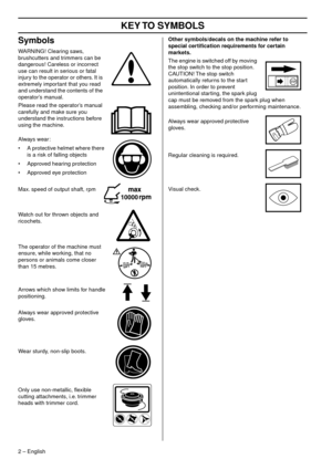 Page 2 KEY 
 
T
 
O SYMBOLS 
2  
 –   
English
 
Symbols 
W  
ARNING! Clearing saws, 
br
 ushcutters and trimmers can be 
dangerous! Careless or incorrect 
use can result in serious or fatal 
injury to the operator or others. It is 
extremely important that you read 
and understand the contents of the 
operator’s manual.
Please read the operator’s manual 
carefully and mak
 e sure you 
understand the instructions before 
using the machine.
Always wear:
• A protective helmet where there  is a r
 isk of falling...